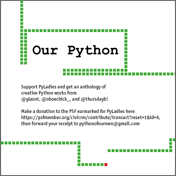 Text surrounded by green squares following one red square (like a low-res Snake game), reading: "Our Python" Support PyLadies and get an anthology of creative Python works from @glasnt, @oboechick_, and @thursdayb! Make a donation to the PSF earmarked for PyLadies then forward your receipt to pythonofourown@gmail.com